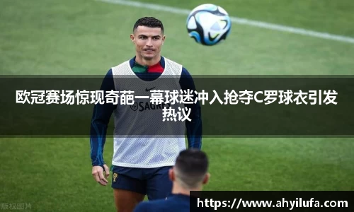 欧冠赛场惊现奇葩一幕球迷冲入抢夺C罗球衣引发热议